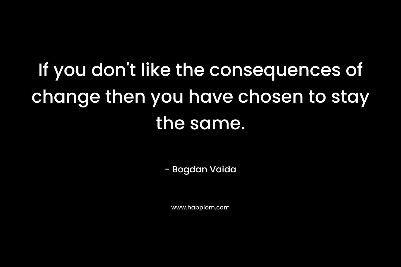 If you don't like the consequences of change then you have chosen to stay the same.
