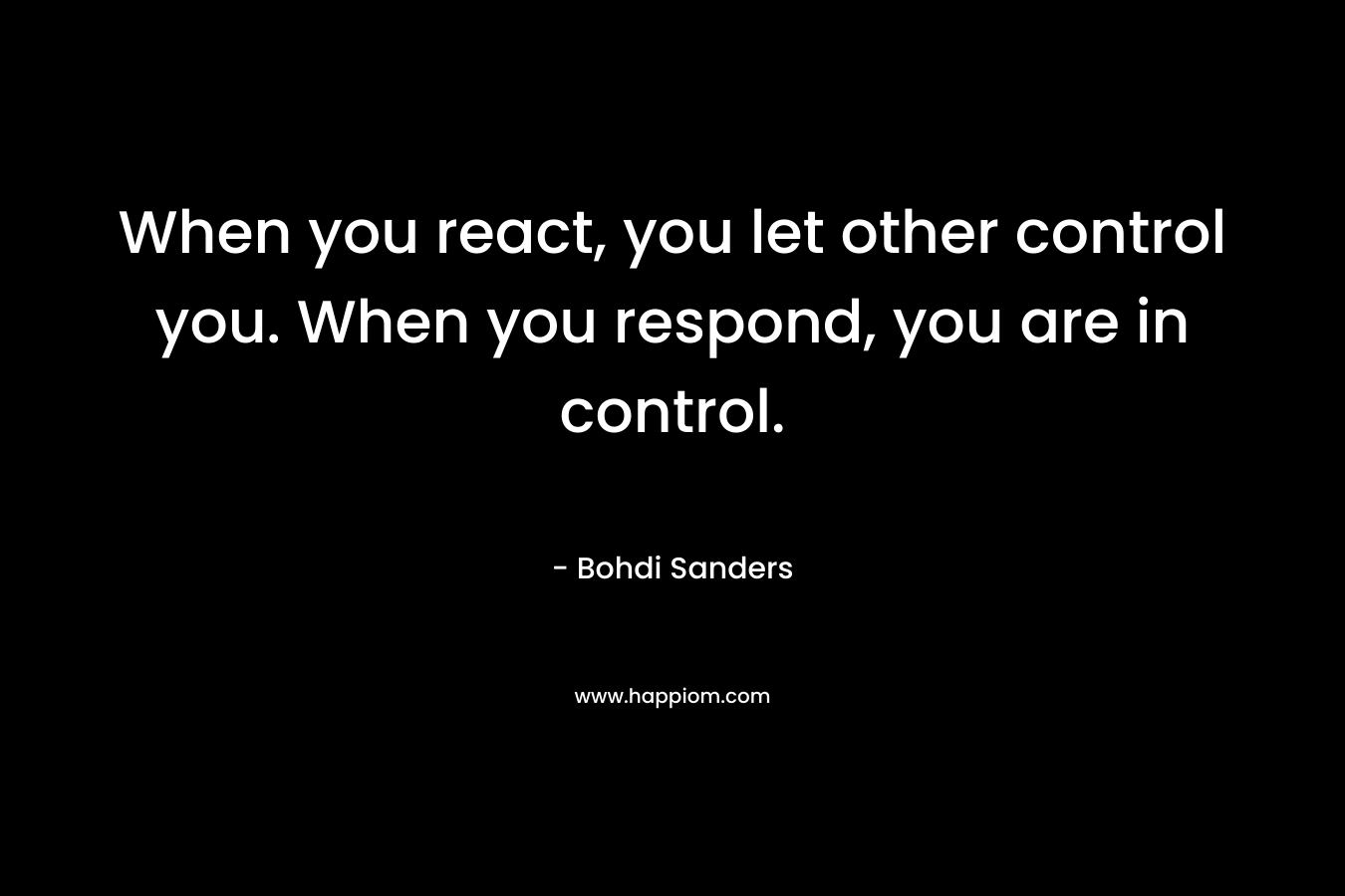 When you react, you let other control you. When you respond, you are in control. – Bohdi Sanders