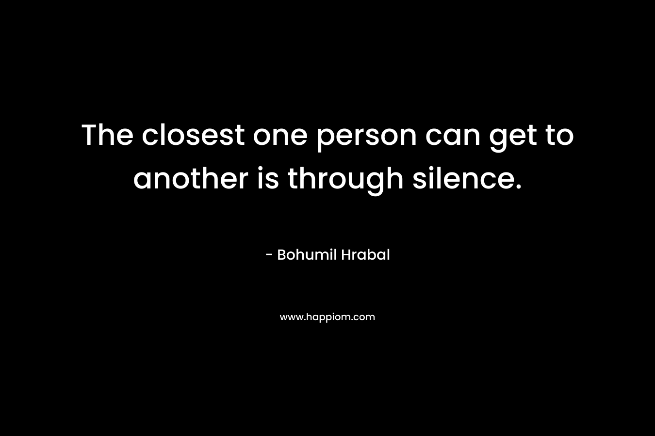The closest one person can get to another is through silence. – Bohumil Hrabal