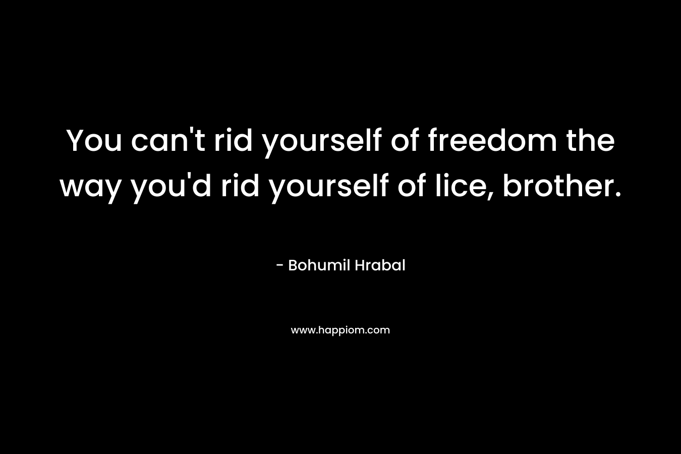 You can’t rid yourself of freedom the way you’d rid yourself of lice, brother. – Bohumil Hrabal