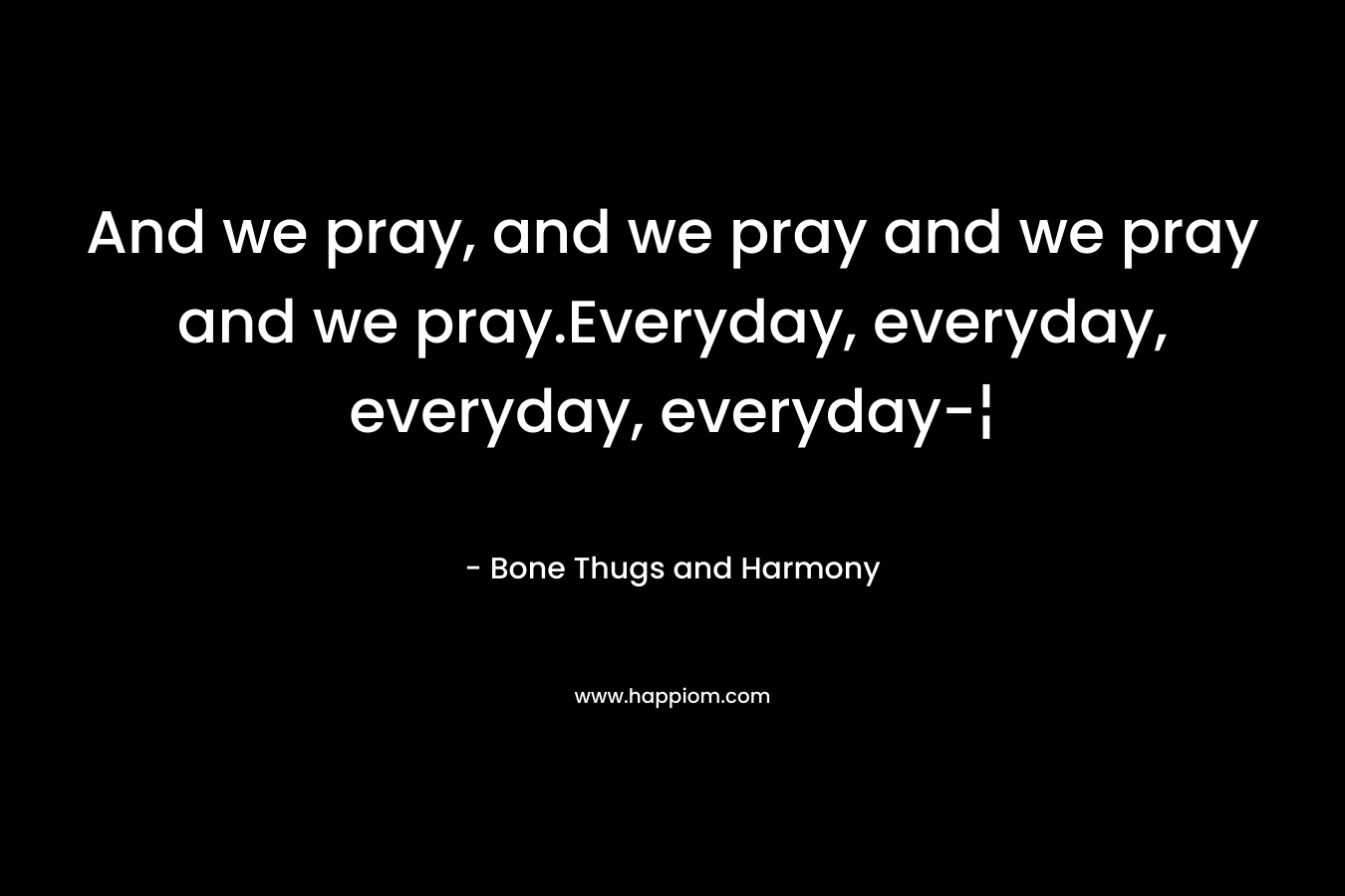 And we pray, and we pray and we pray and we pray.Everyday, everyday, everyday, everyday-¦