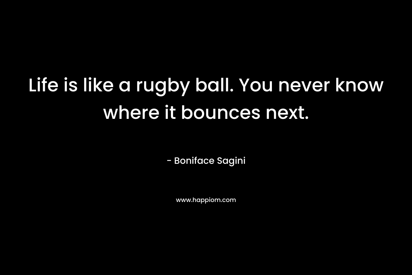 Life is like a rugby ball. You never know where it bounces next. – Boniface Sagini