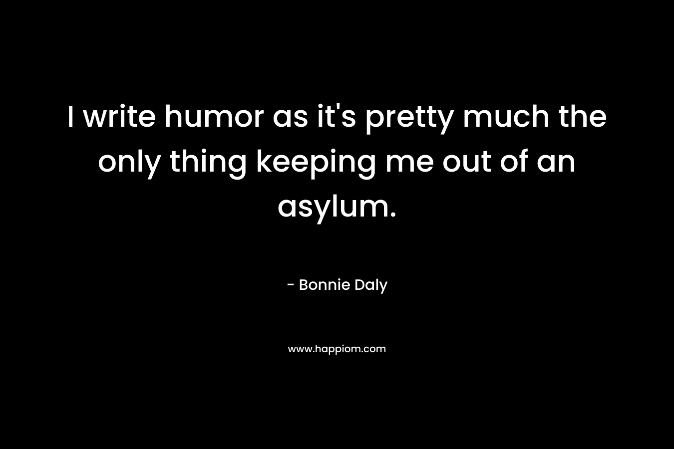 I write humor as it’s pretty much the only thing keeping me out of an asylum. – Bonnie Daly