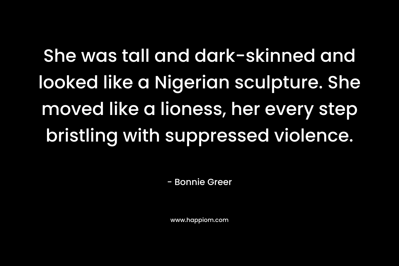She was tall and dark-skinned and looked like a Nigerian sculpture. She moved like a lioness, her every step bristling with suppressed violence. – Bonnie Greer