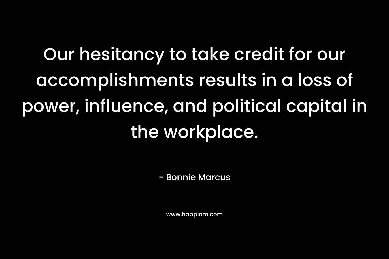 Our hesitancy to take credit for our accomplishments results in a loss of power, influence, and political capital in the workplace. – Bonnie Marcus