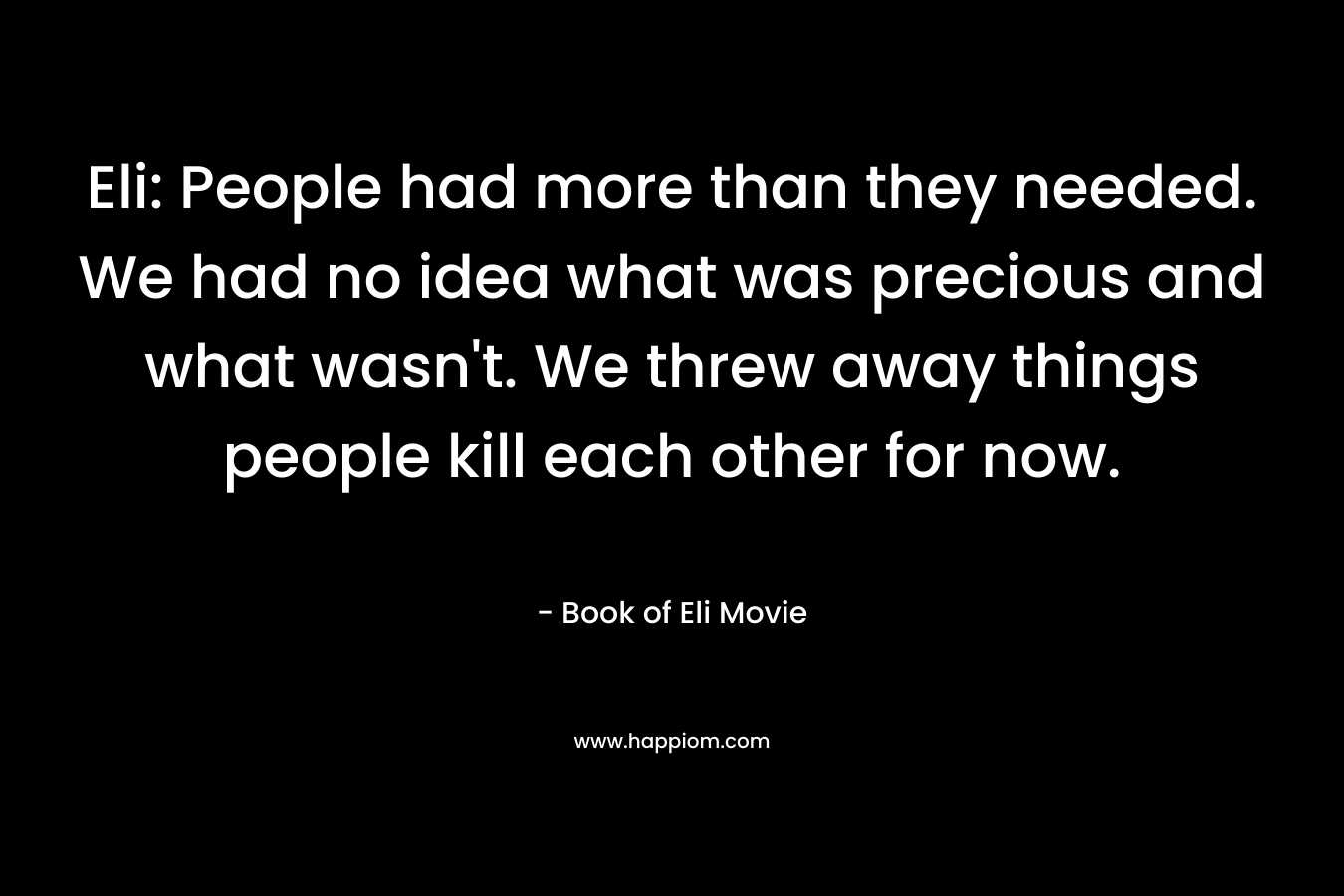 Eli: People had more than they needed. We had no idea what was precious and what wasn’t. We threw away things people kill each other for now. – Book of Eli Movie