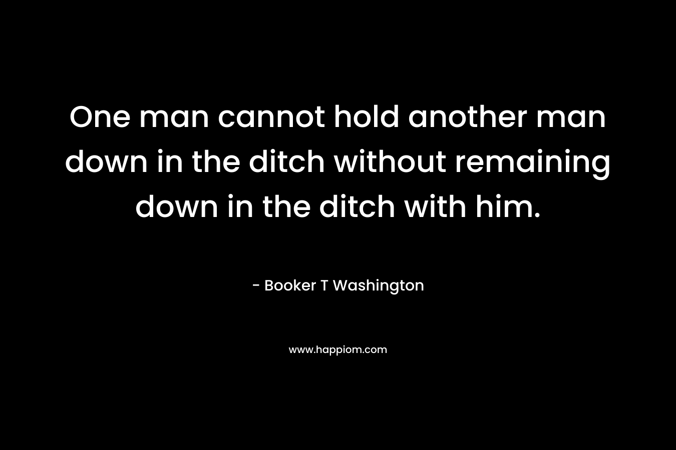 One man cannot hold another man down in the ditch without remaining down in the ditch with him.