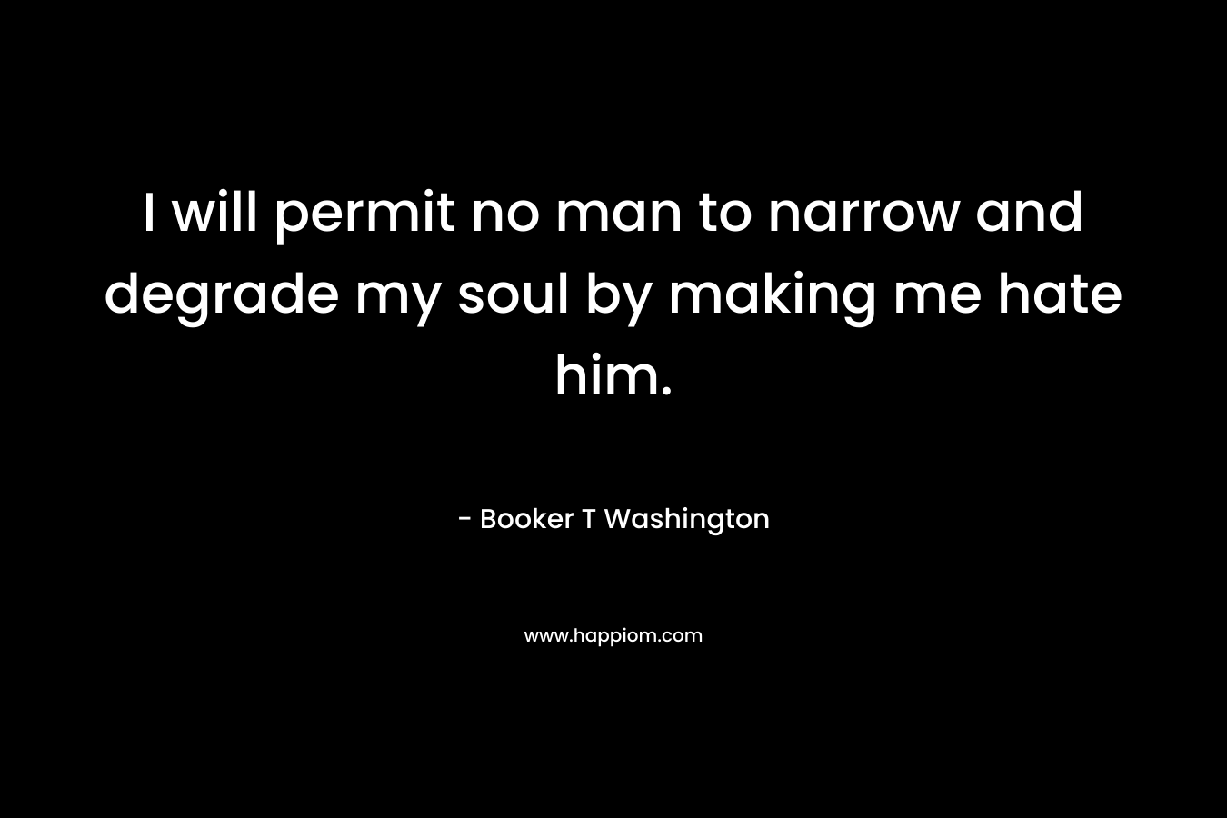 I will permit no man to narrow and degrade my soul by making me hate him. – Booker T Washington