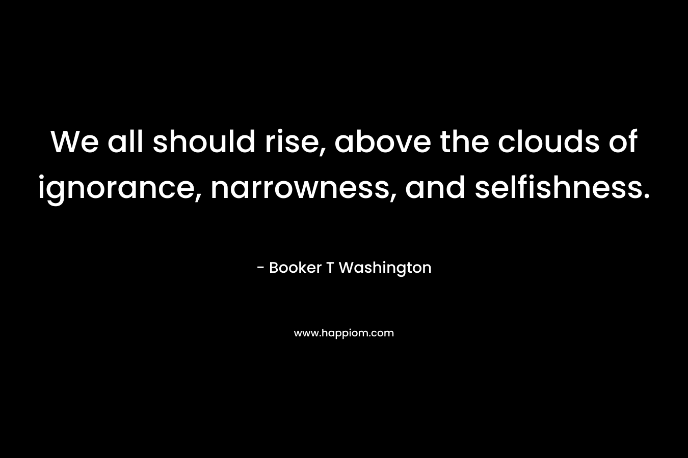 We all should rise, above the clouds of ignorance, narrowness, and selfishness. – Booker T Washington