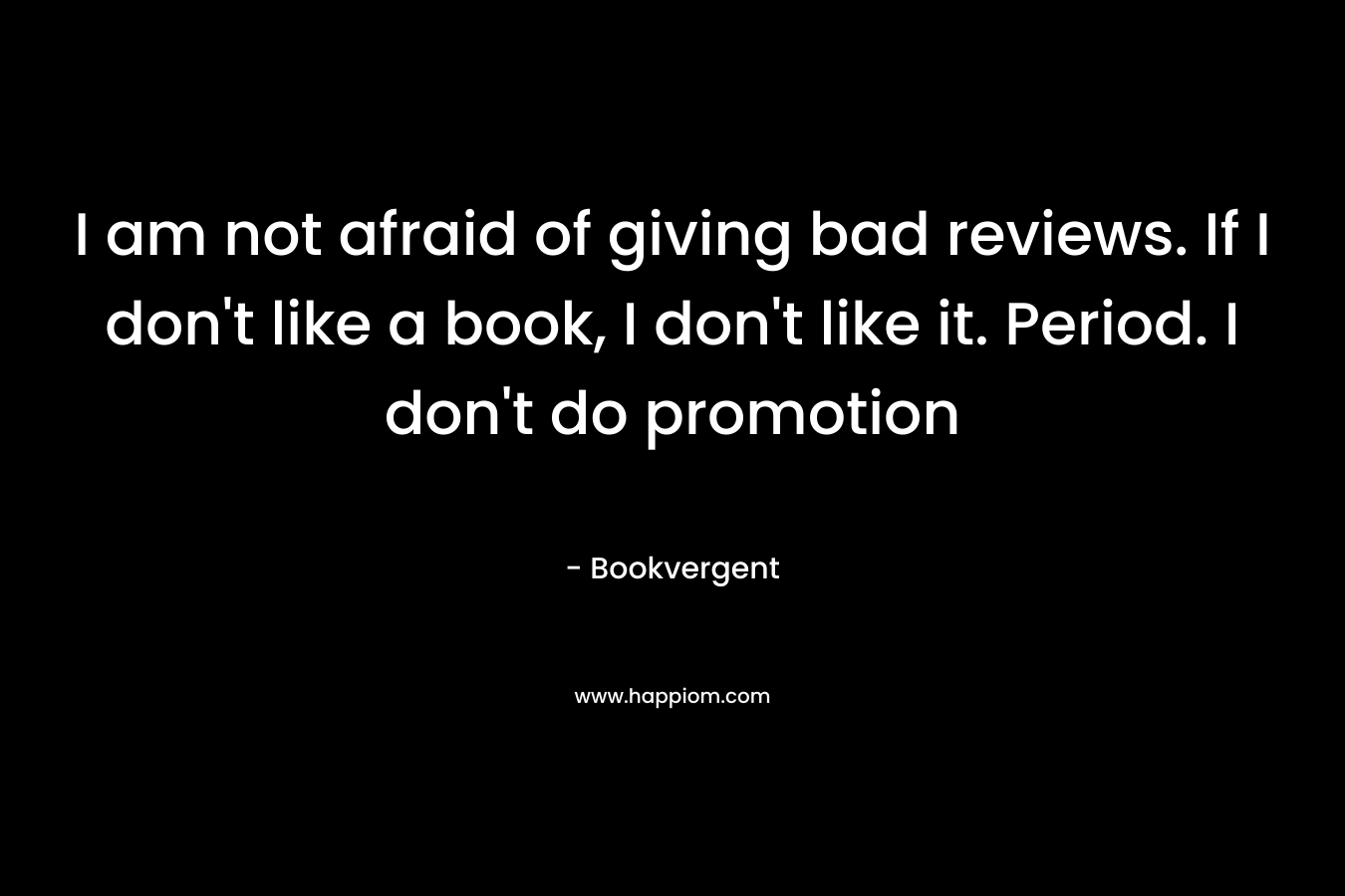 I am not afraid of giving bad reviews. If I don’t like a book, I don’t like it. Period. I don’t do promotion – Bookvergent