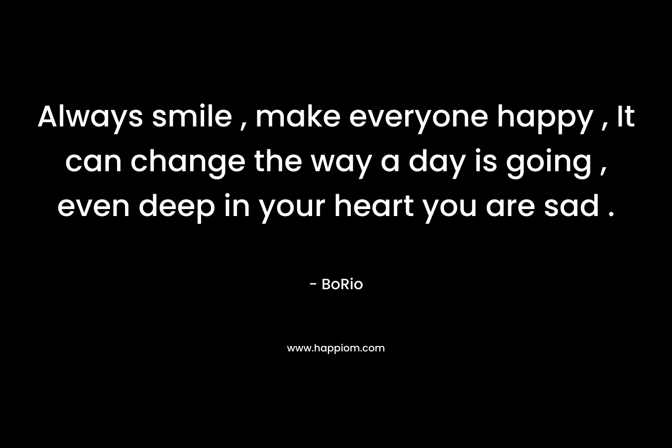 Always smile , make everyone happy , It can change the way a day is going , even deep in your heart you are sad .