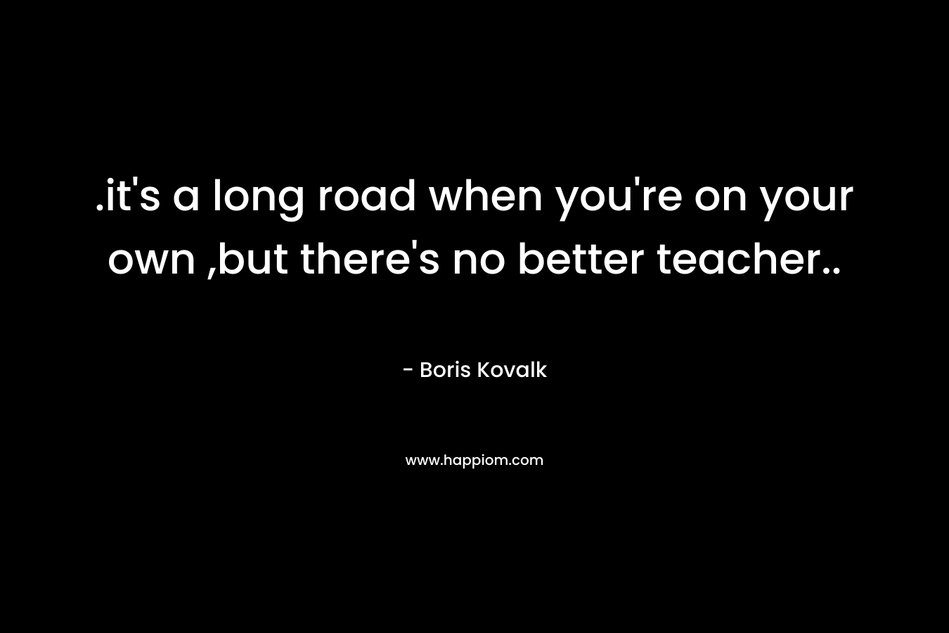 .it's a long road when you're on your own ,but there's no better teacher..