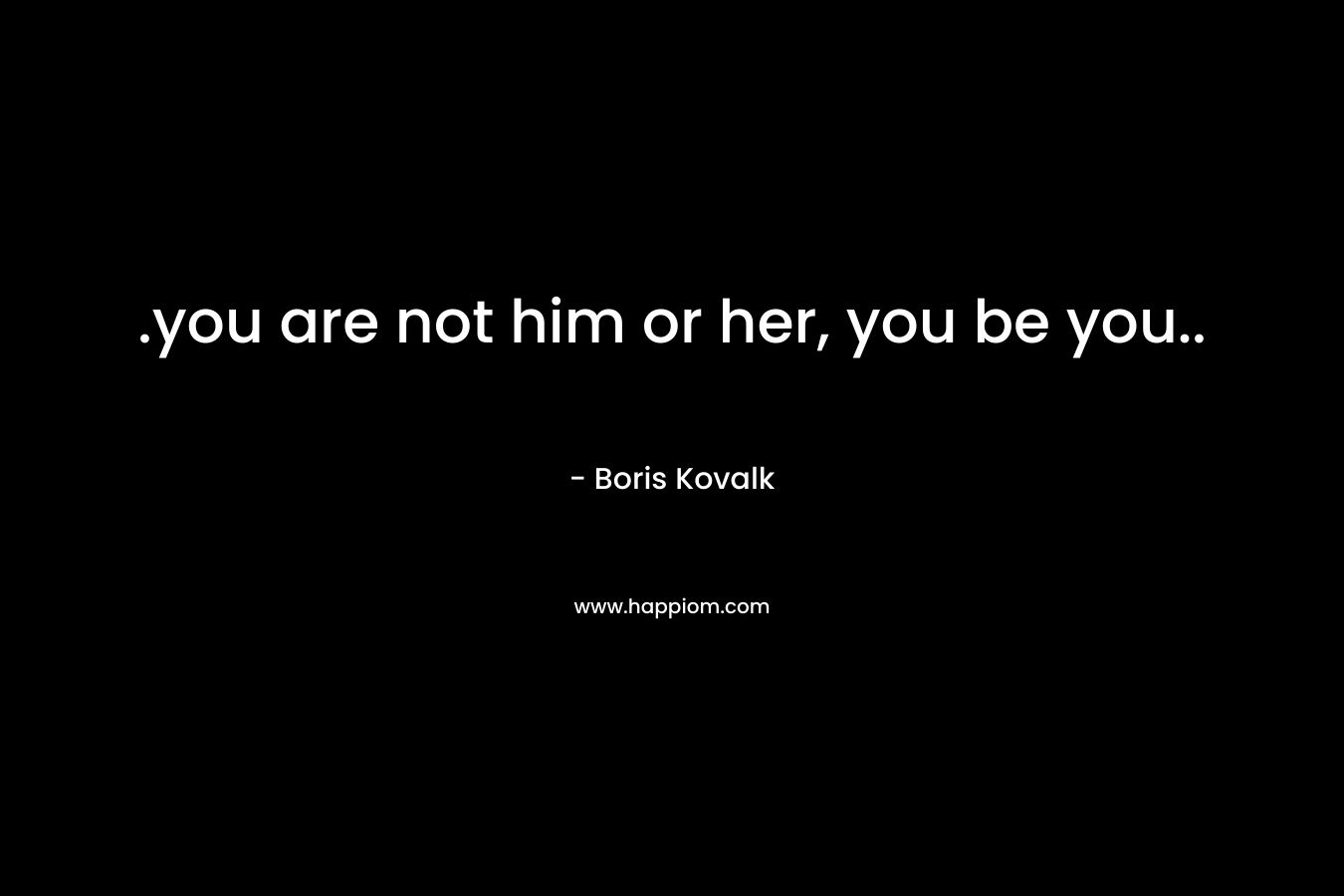 .you are not him or her, you be you..