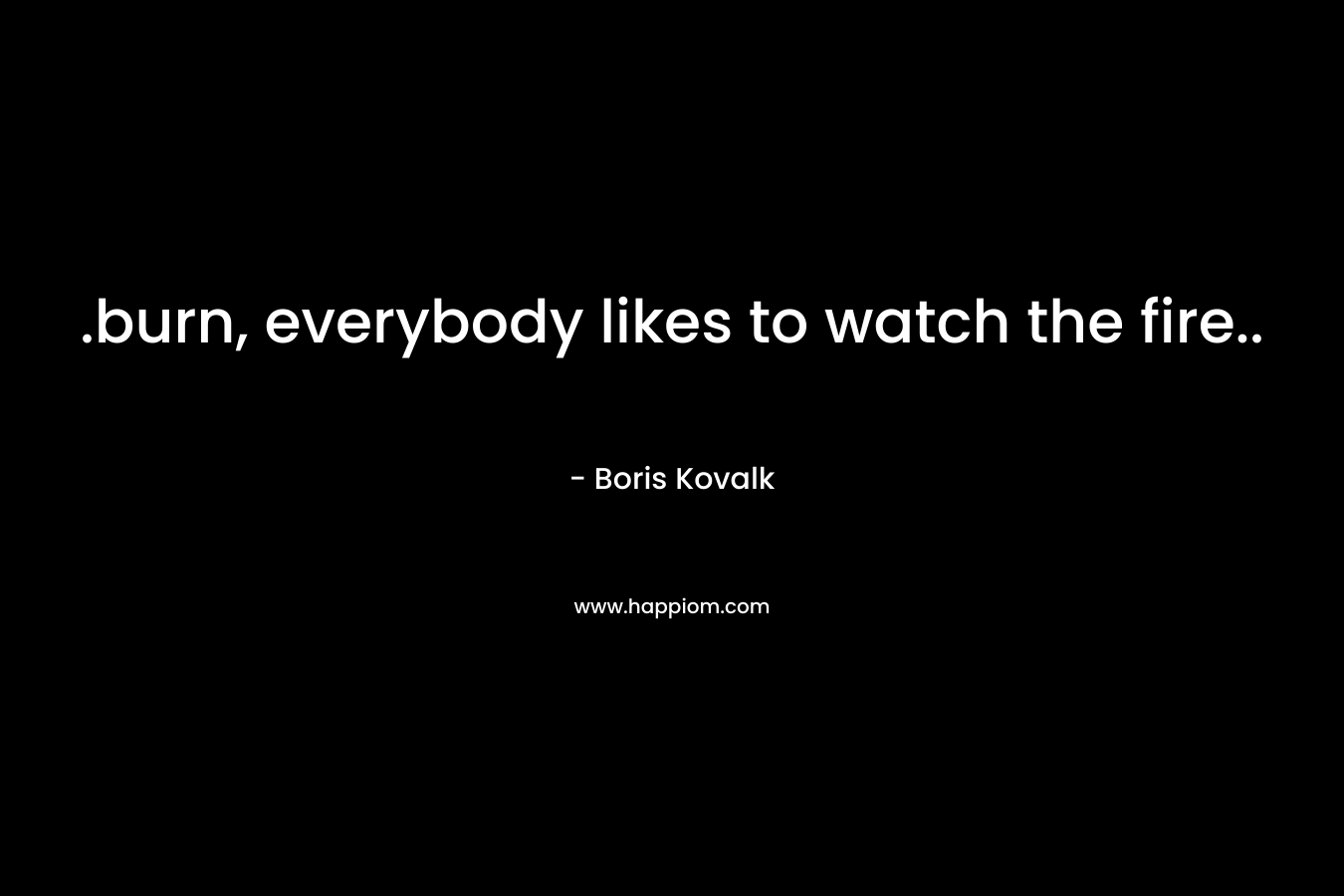 .burn, everybody likes to watch the fire.. – Boris Kovalk