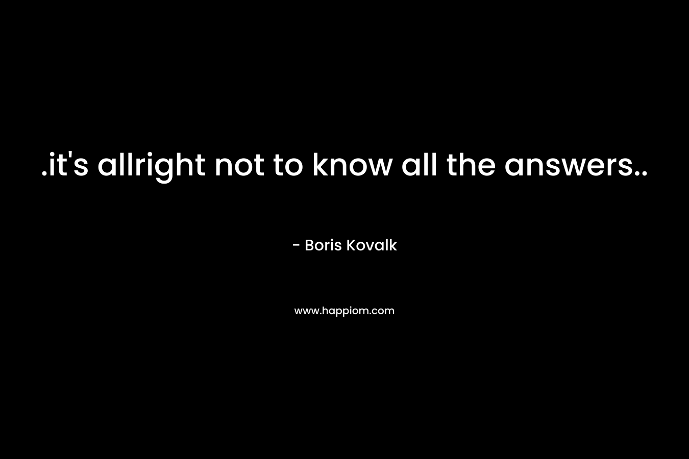 .it’s allright not to know all the answers.. – Boris Kovalk