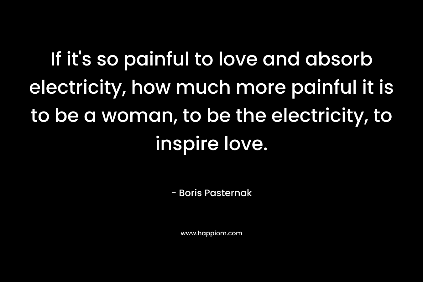 If it’s so painful to love and absorb electricity, how much more painful it is to be a woman, to be the electricity, to inspire love. – Boris Pasternak
