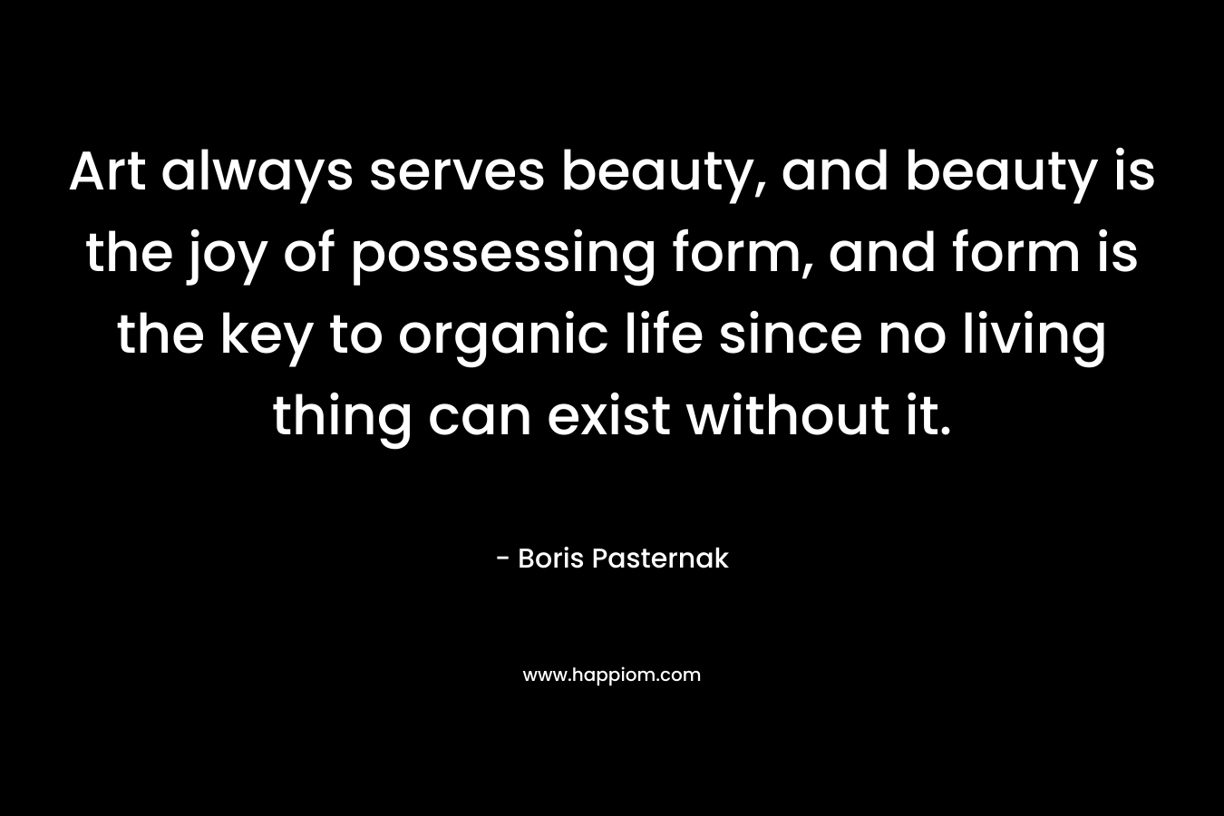 Art always serves beauty, and beauty is the joy of possessing form, and form is the key to organic life since no living thing can exist without it. – Boris Pasternak