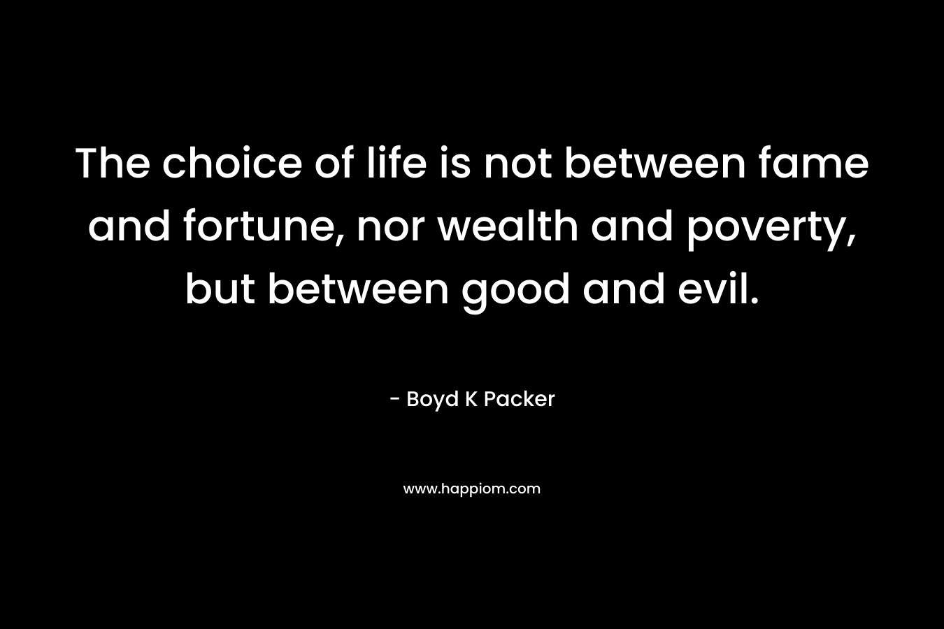 The choice of life is not between fame and fortune, nor wealth and poverty, but between good and evil. – Boyd K Packer