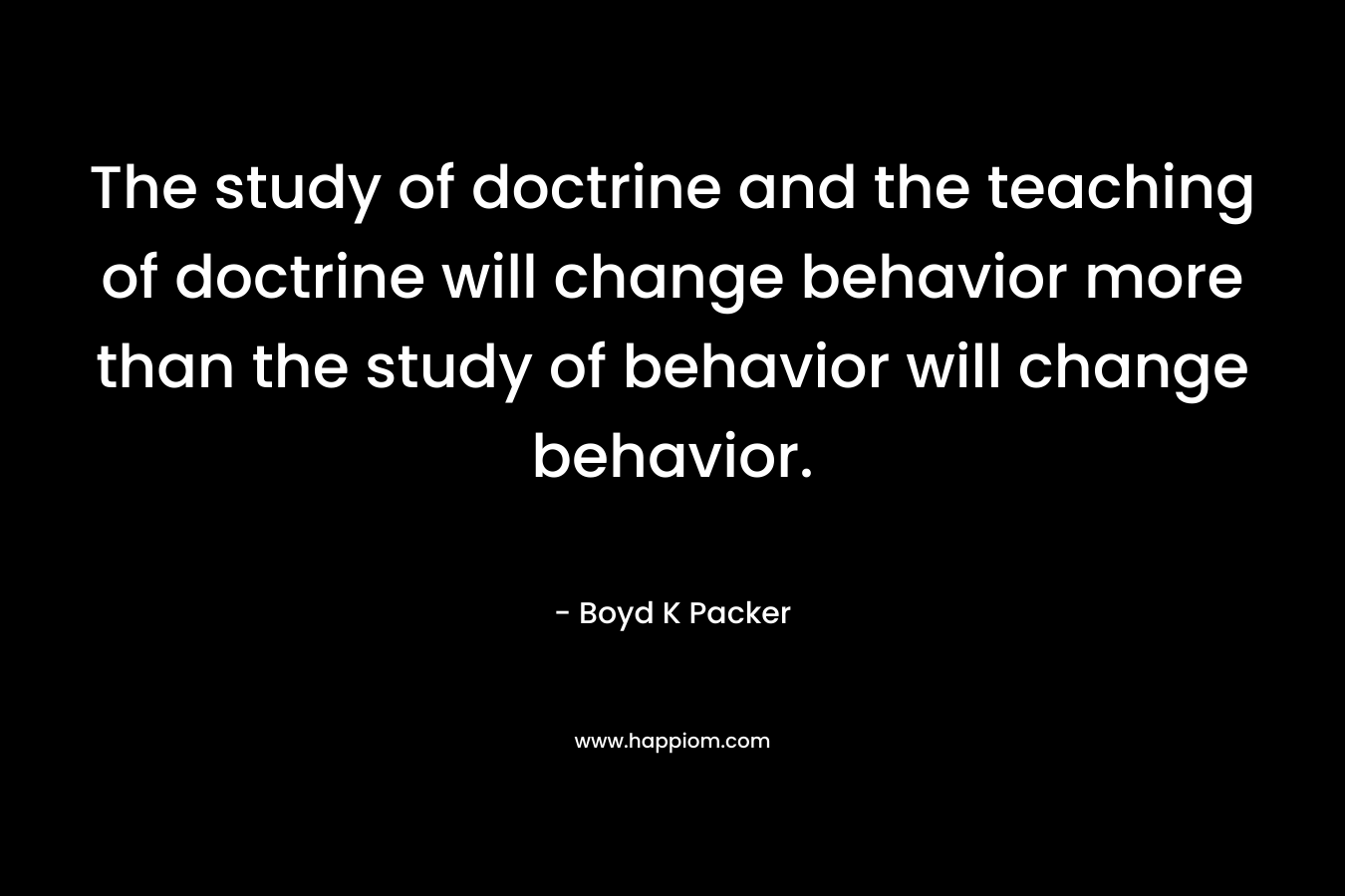 The study of doctrine and the teaching of doctrine will change behavior more than the study of behavior will change behavior. – Boyd K Packer