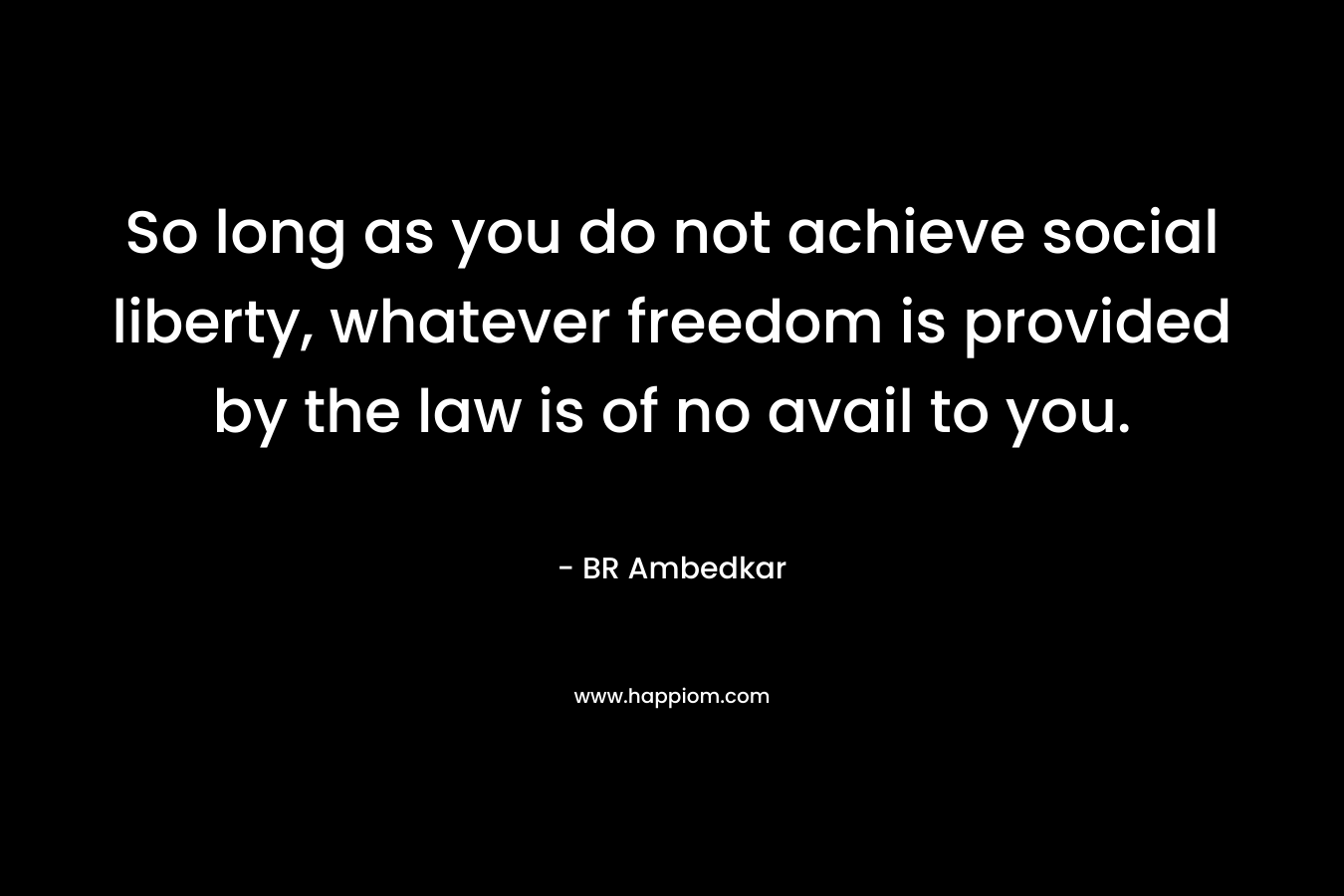 So long as you do not achieve social liberty, whatever freedom is provided by the law is of no avail to you. – BR Ambedkar
