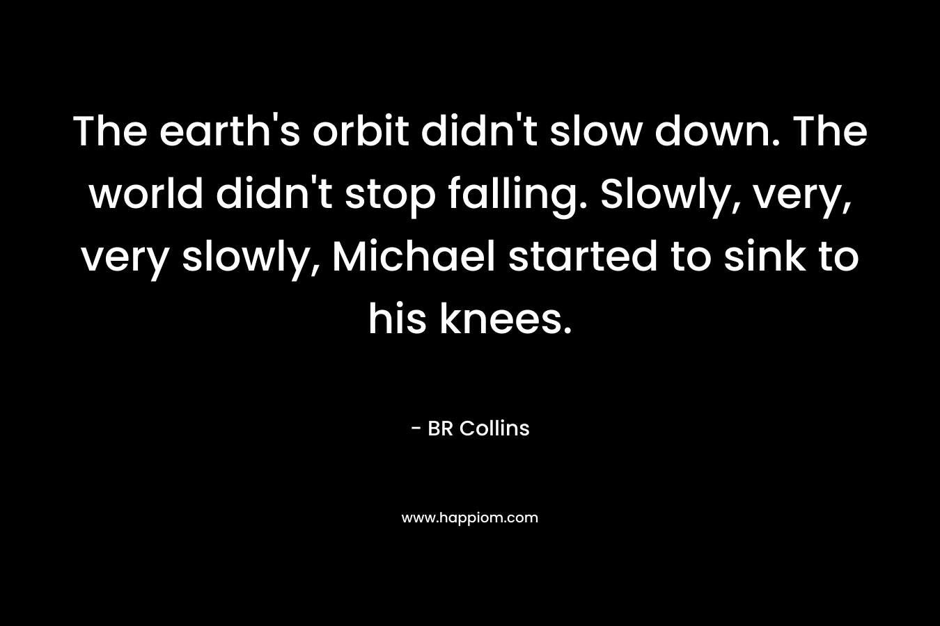The earth’s orbit didn’t slow down. The world didn’t stop falling. Slowly, very, very slowly, Michael started to sink to his knees. – BR Collins