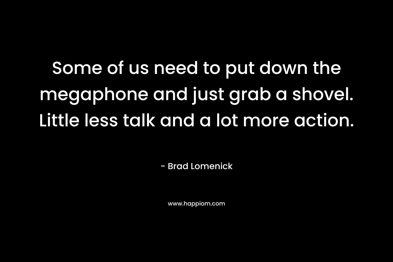 Some of us need to put down the megaphone and just grab a shovel. Little less talk and a lot more action. – Brad Lomenick