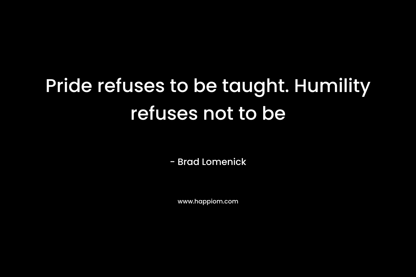 Pride refuses to be taught. Humility refuses not to be