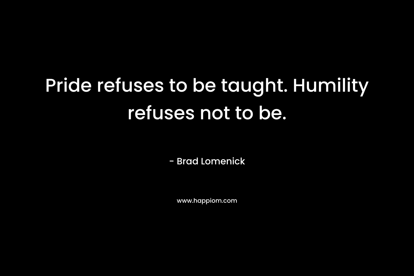 Pride refuses to be taught. Humility refuses not to be.