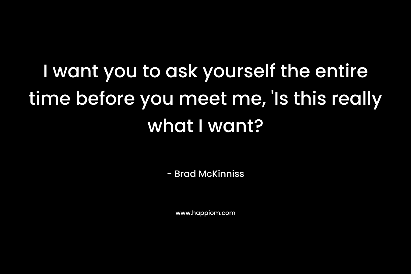 I want you to ask yourself the entire time before you meet me, 'Is this really what I want?