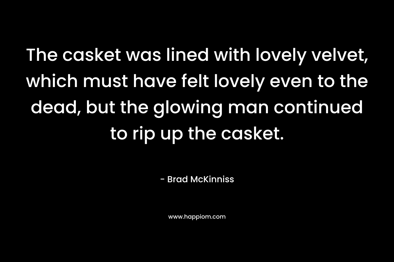 The casket was lined with lovely velvet, which must have felt lovely even to the dead, but the glowing man continued to rip up the casket. – Brad McKinniss