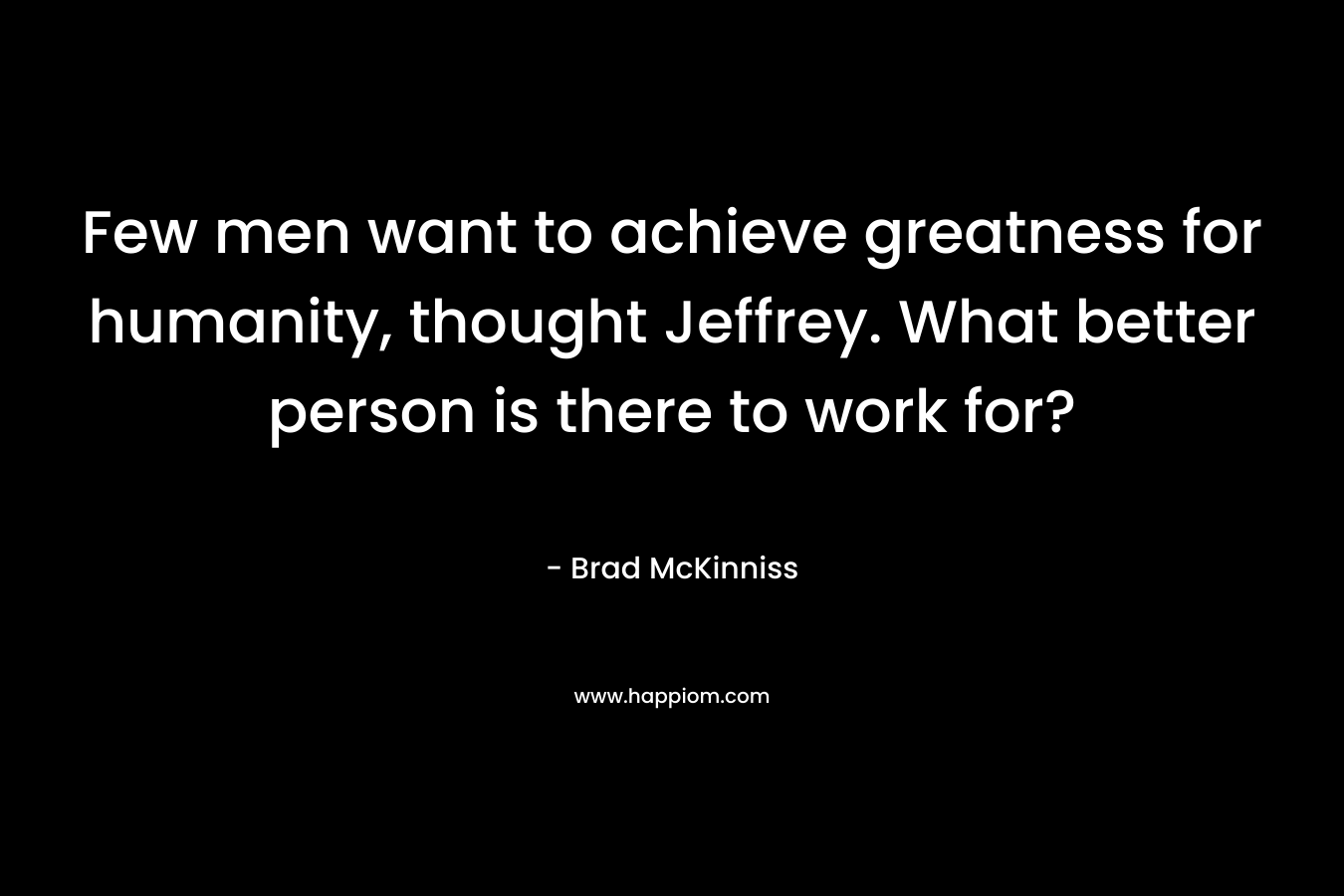 Few men want to achieve greatness for humanity, thought Jeffrey. What better person is there to work for? – Brad McKinniss