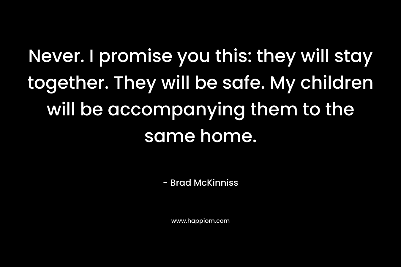 Never. I promise you this: they will stay together. They will be safe. My children will be accompanying them to the same home. – Brad McKinniss