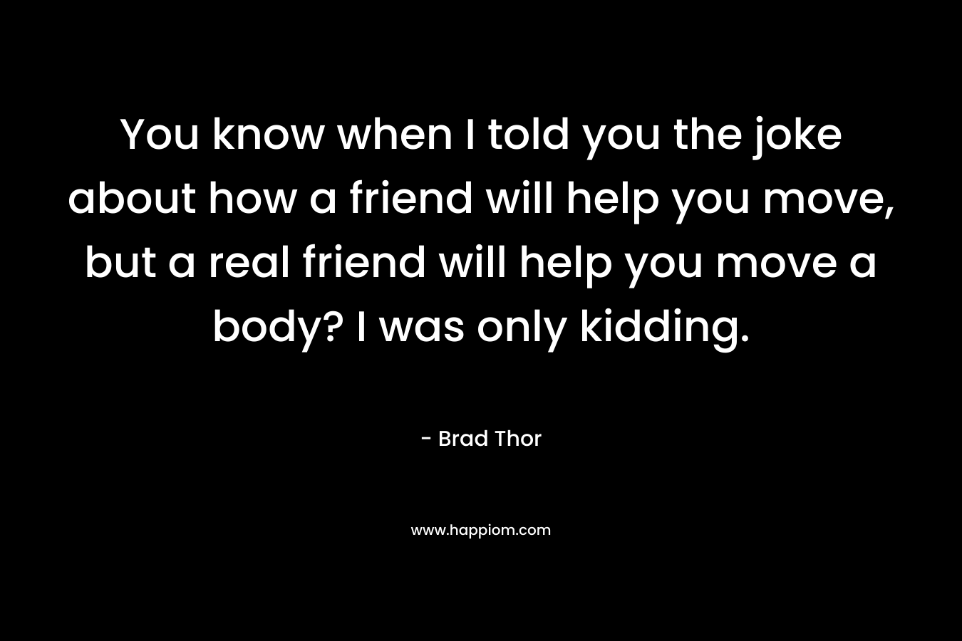 You know when I told you the joke about how a friend will help you move, but a real friend will help you move a body? I was only kidding. – Brad Thor