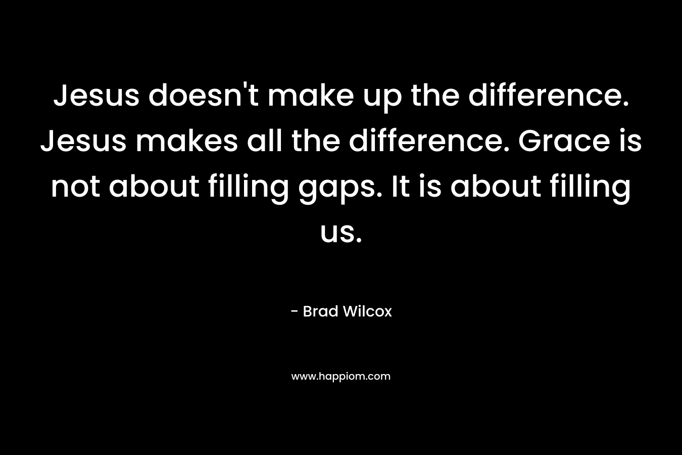 Jesus doesn’t make up the difference. Jesus makes all the difference. Grace is not about filling gaps. It is about filling us. – Brad Wilcox