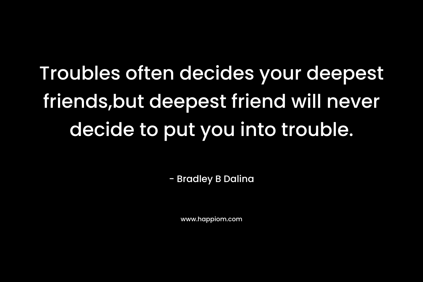 Troubles often decides your deepest friends,but deepest friend will never decide to put you into trouble.