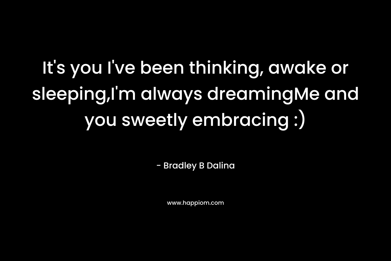 It’s you I’ve been thinking, awake or sleeping,I’m always dreamingMe and you sweetly embracing :) – Bradley B Dalina