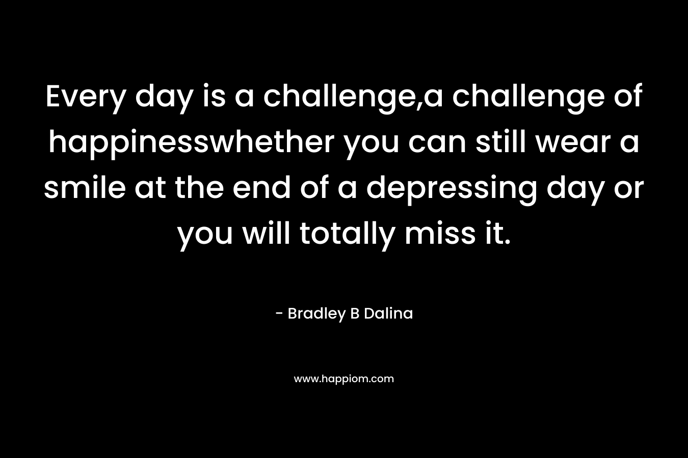 Every day is a challenge,a challenge of happinesswhether you can still wear a smile at the end of a depressing day or you will totally miss it. – Bradley B Dalina