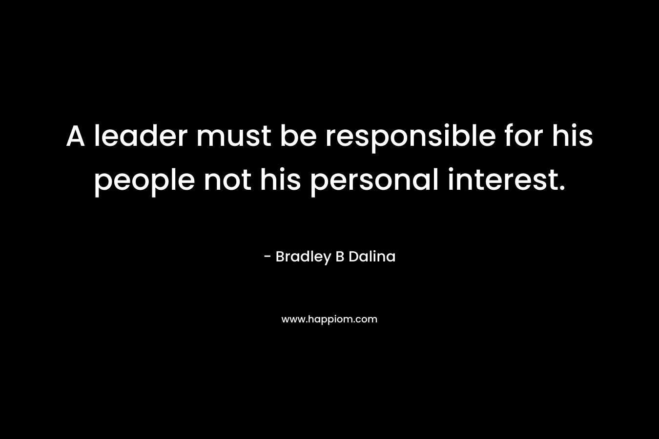 A leader must be responsible for his people not his personal interest. – Bradley B Dalina