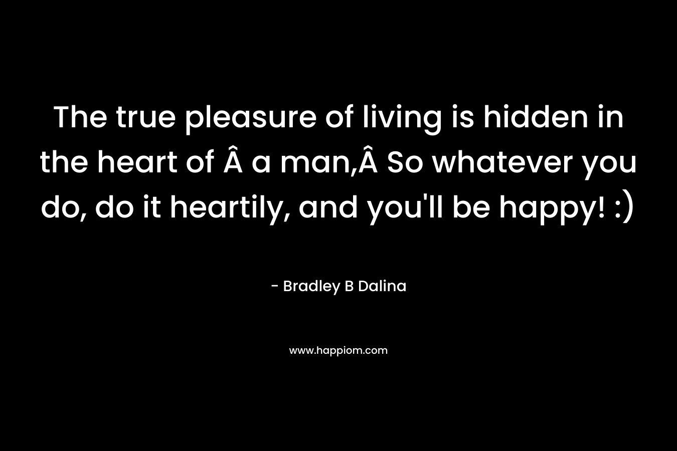 The true pleasure of living is hidden in the heart of Â a man,Â So whatever you do, do it heartily, and you'll be happy! :)