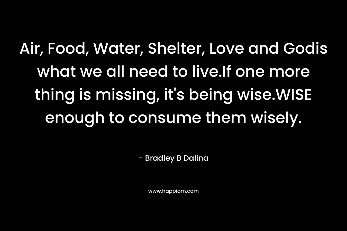 Air, Food, Water, Shelter, Love and Godis what we all need to live.If one more thing is missing, it's being wise.WISE enough to consume them wisely.
