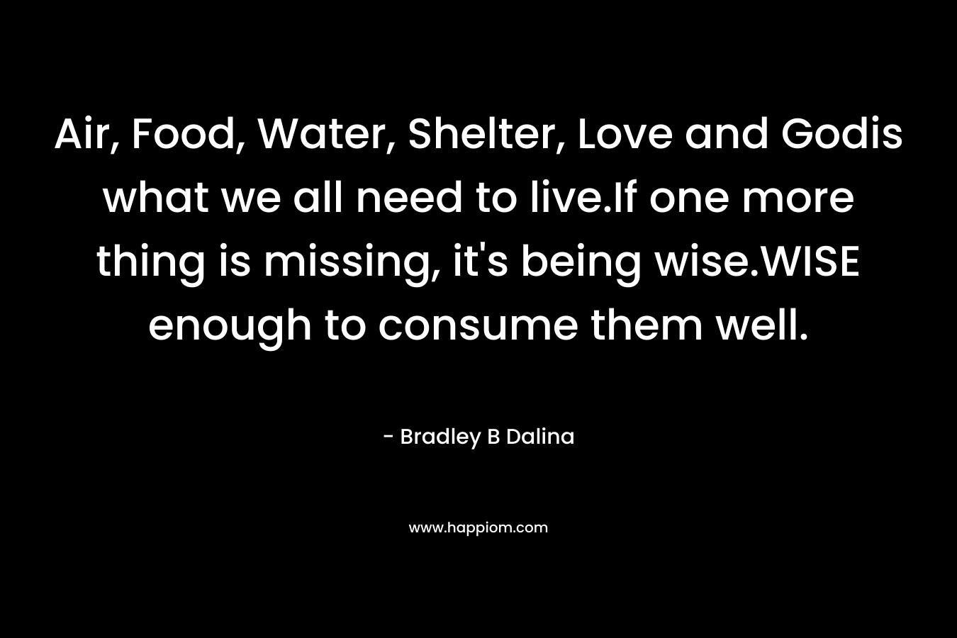 Air, Food, Water, Shelter, Love and Godis what we all need to live.If one more thing is missing, it’s being wise.WISE enough to consume them well. – Bradley B Dalina