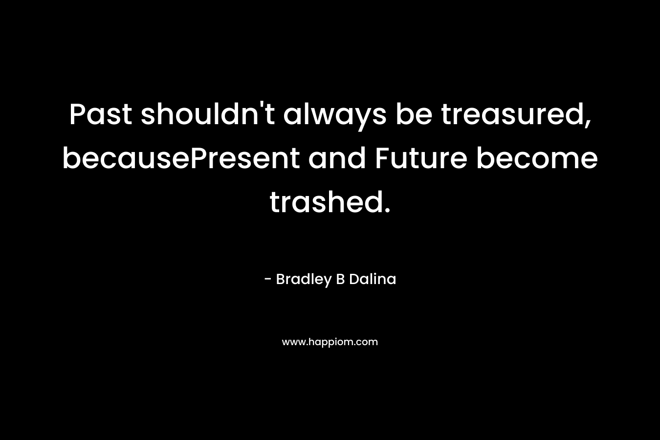 Past shouldn’t always be treasured, becausePresent and Future become trashed. – Bradley B Dalina