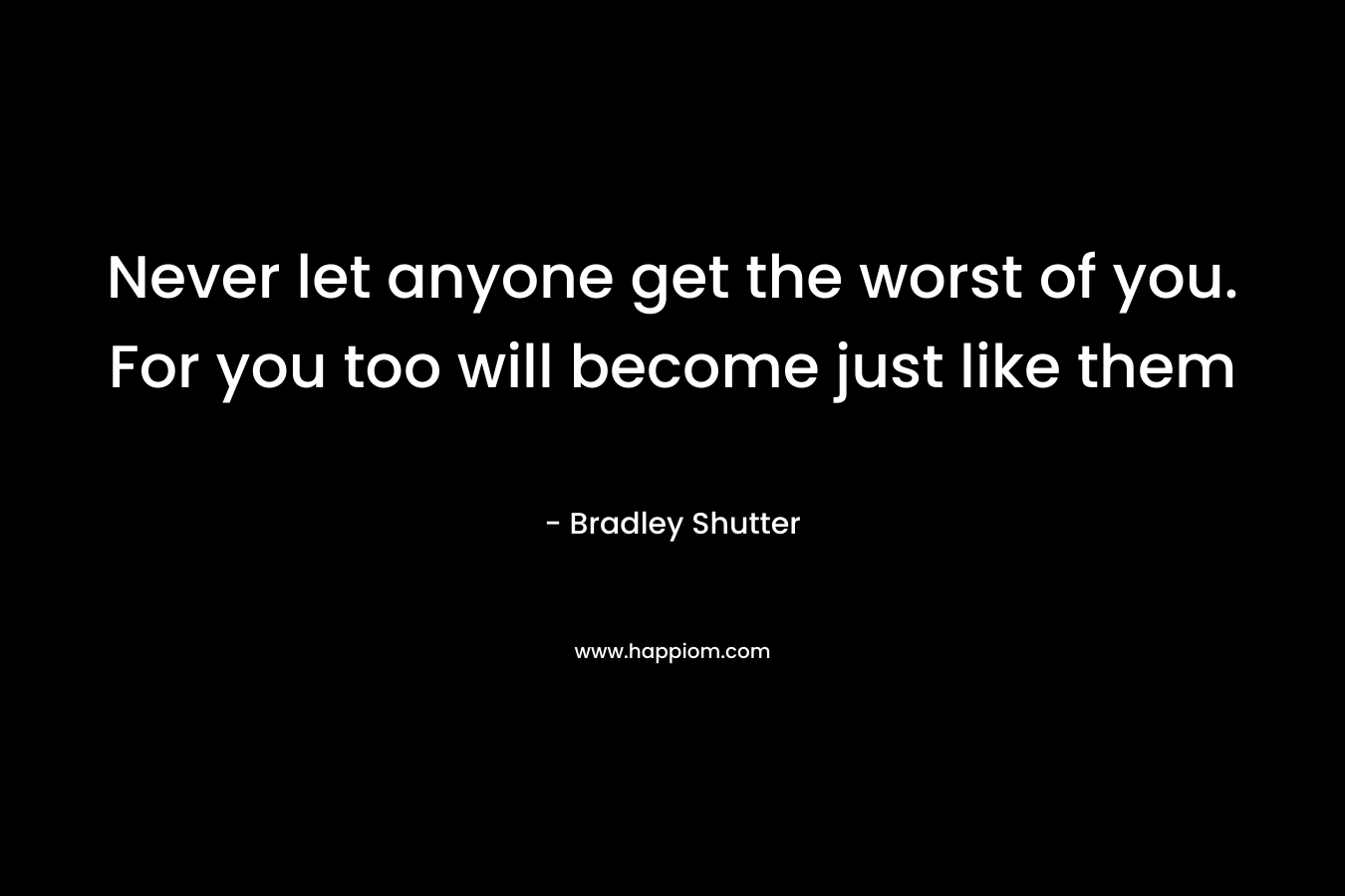 Never let anyone get the worst of you. For you too will become just like them – Bradley Shutter