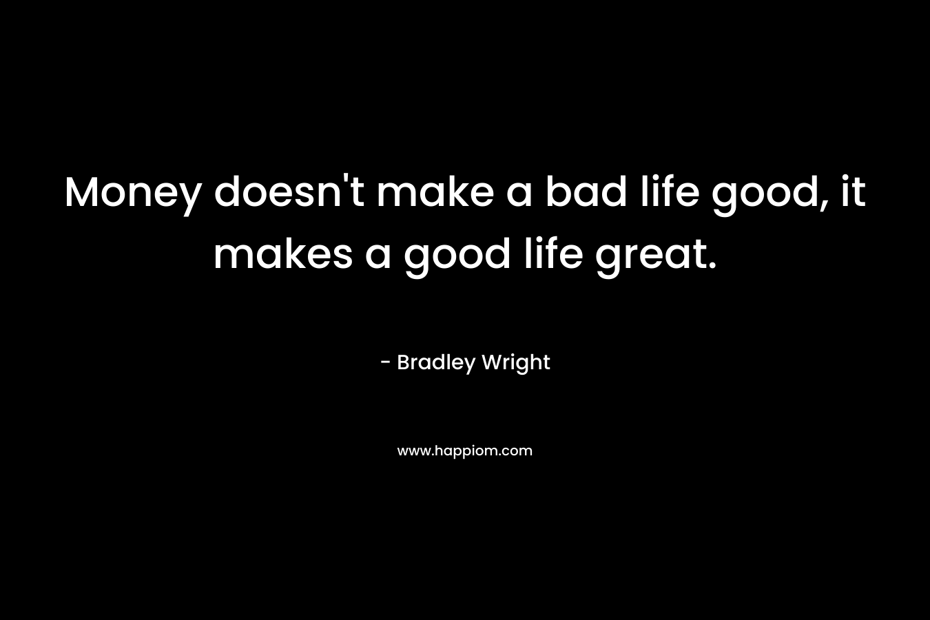Money doesn't make a bad life good, it makes a good life great.