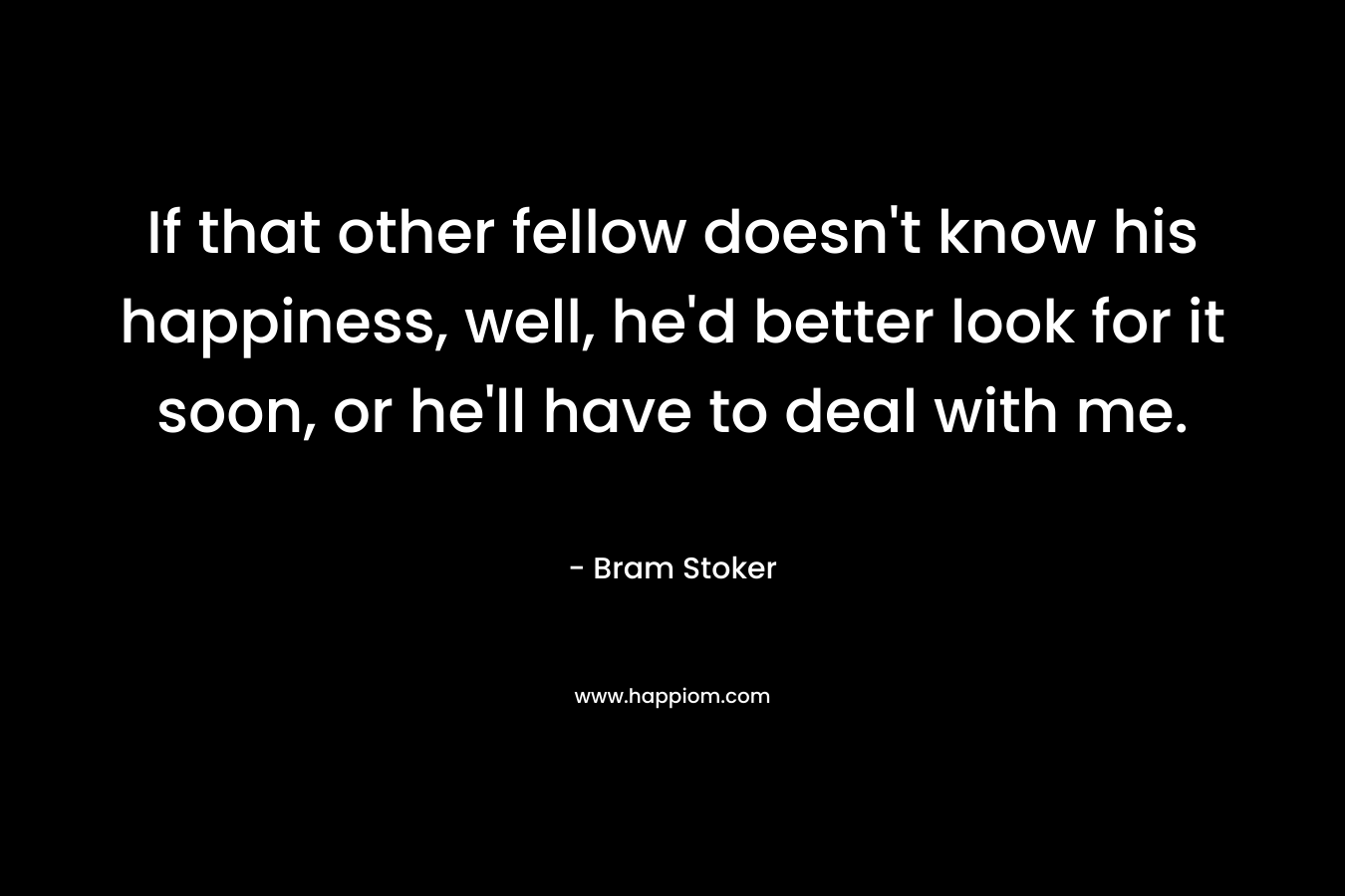 If that other fellow doesn't know his happiness, well, he'd better look for it soon, or he'll have to deal with me.