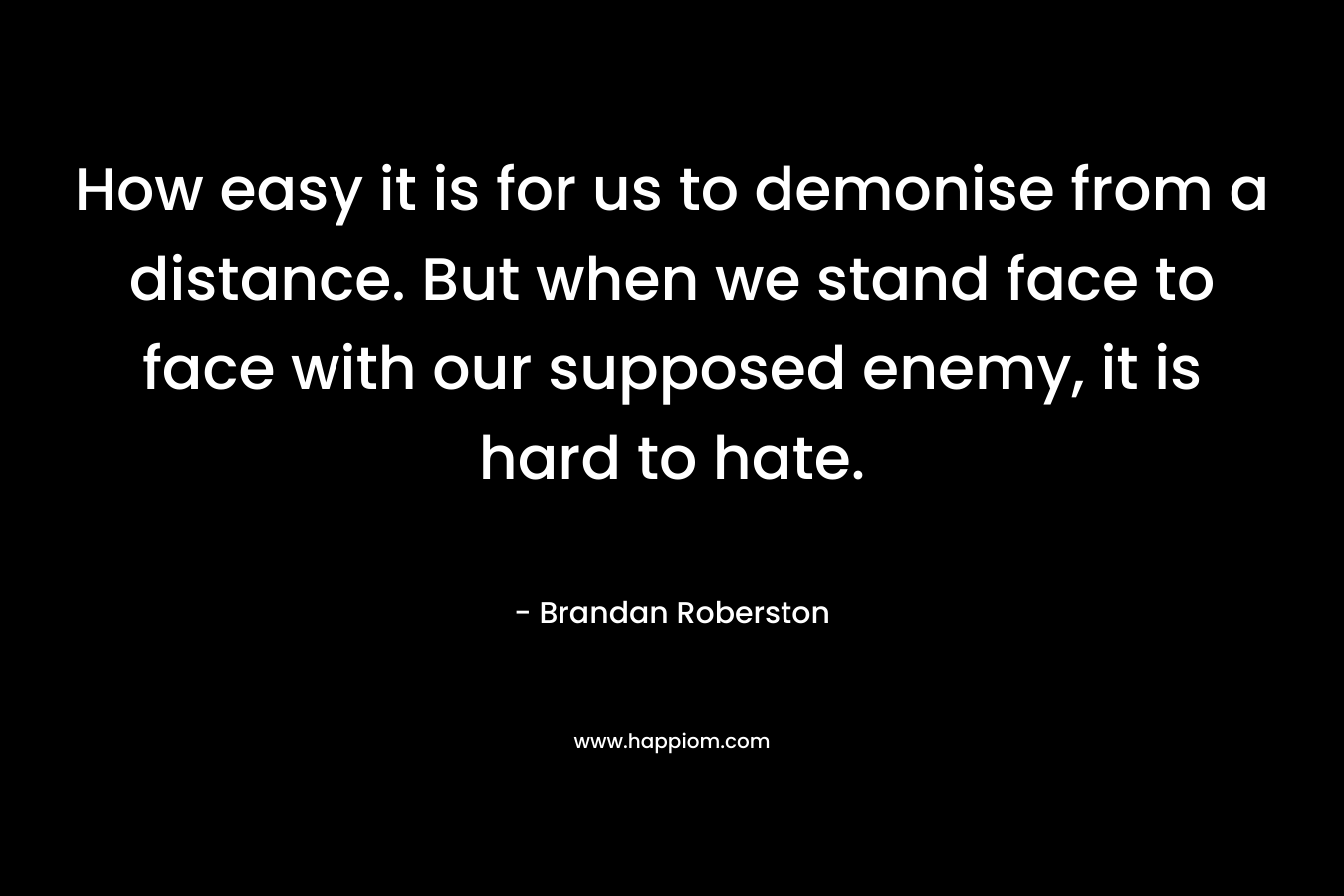 How easy it is for us to demonise from a distance. But when we stand face to face with our supposed enemy, it is hard to hate. – Brandan Roberston