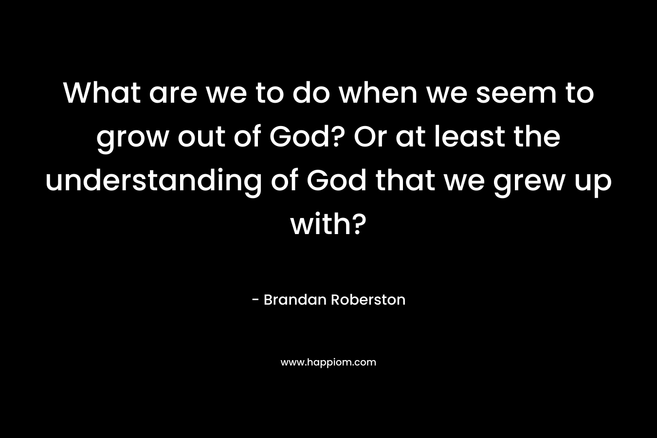 What are we to do when we seem to grow out of God? Or at least the understanding of God that we grew up with? – Brandan Roberston