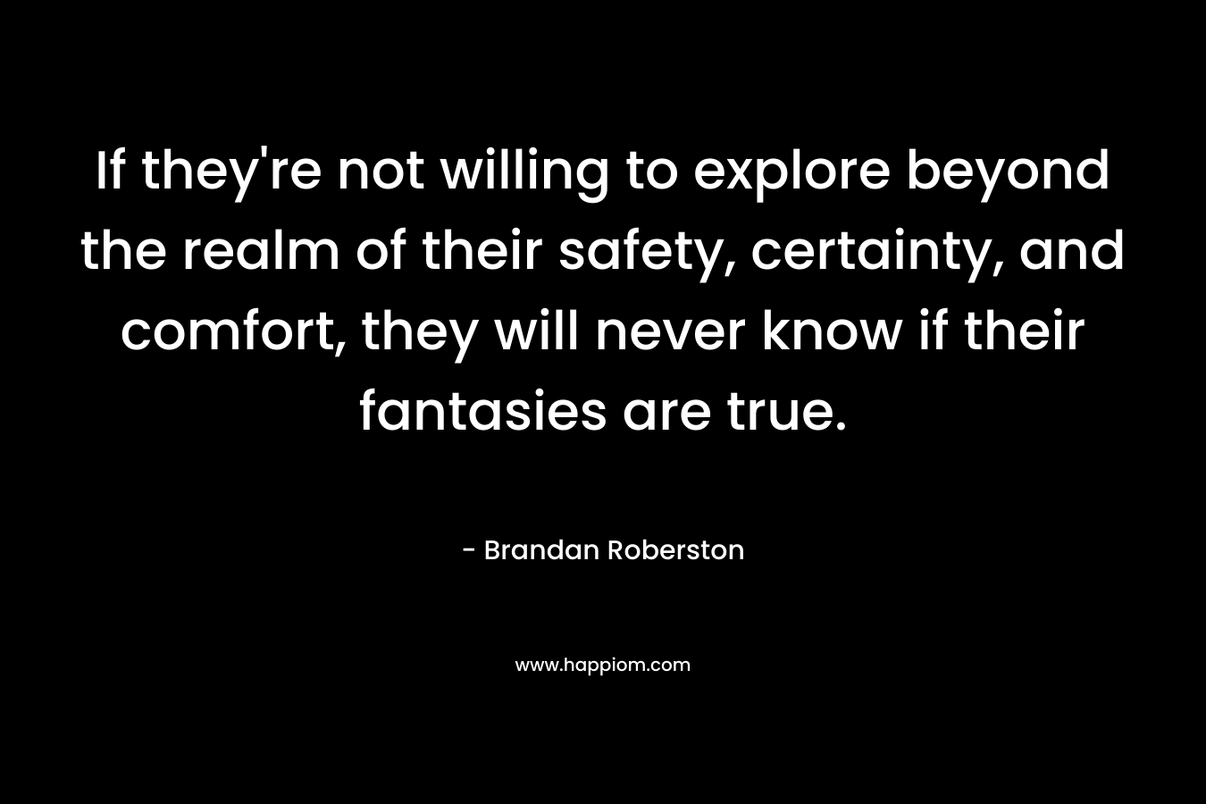 If they’re not willing to explore beyond the realm of their safety, certainty, and comfort, they will never know if their fantasies are true. – Brandan Roberston