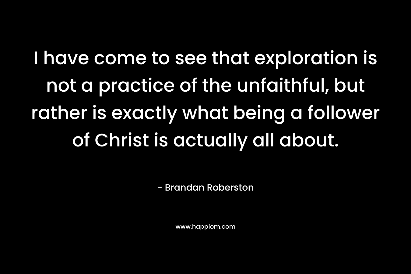 I have come to see that exploration is not a practice of the unfaithful, but rather is exactly what being a follower of Christ is actually all about. – Brandan Roberston