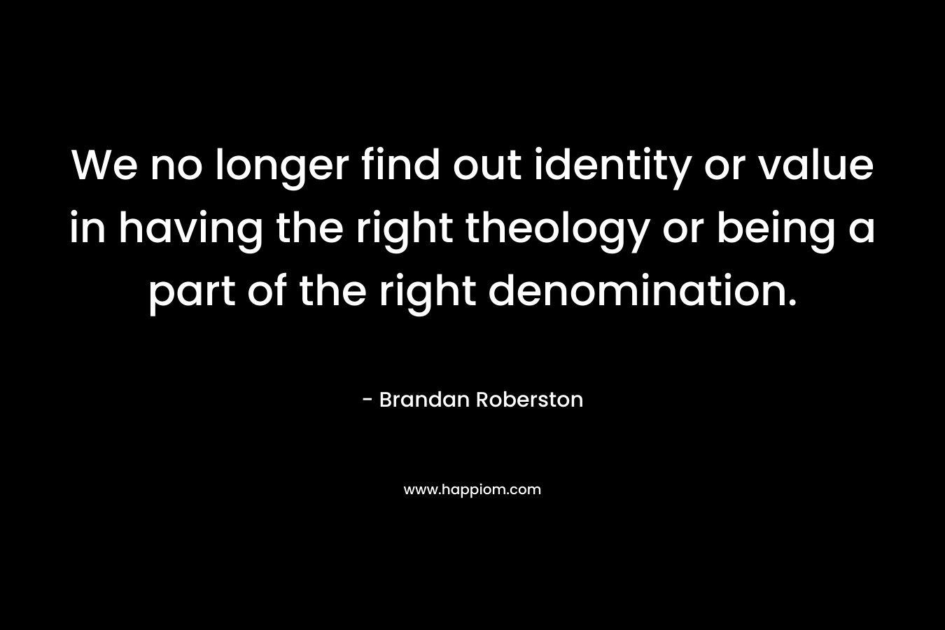 We no longer find out identity or value in having the right theology or being a part of the right denomination. – Brandan Roberston